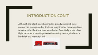 INTRODUCTION CON’T
Although the latest black box models already use solid-state
memory as storage media, it takes a long time for the rescue team
to extract the black box from a crash site. Essentially, a black box
flight recorder is heavily protected recording device, similar to a
hard disk or a memory card.
 