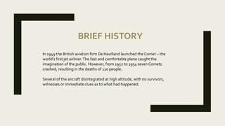 BRIEF HISTORY
In 1949 the British aviation firm De Havilland launched the Comet – the
world’s first jet airliner.The fast and comfortable plane caught the
imagination of the public. However, from 1952 to 1954 seven Comets
crashed, resulting in the deaths of 110 people.
Several of the aircraft disintegrated at high altitude, with no survivors,
witnesses or immediate clues as to what had happened.
 