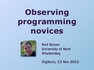 Observing
programming
novices
Neil Brown
University of Kent
@twistedsq
Digibury, 13 Nov 2013

 