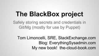 The BlackBox project 
Safely storing secrets and credentials in 
Git/Mg (mostly for use by Puppet) 
Tom Limoncelli, SRE, StackExchange.com 
Blog: EverythingSysadmin.com 
My new book! the-cloud-book.com 
 