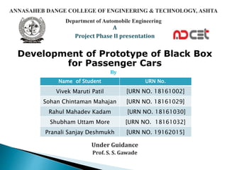 A
Project Phase II presentation
Development of Prototype of Black Box
for Passenger Cars
By
Under Guidance
Prof. S. S. Gawade
Name of Student URN No.
Vivek Maruti Patil [URN NO. 18161002]
Sohan Chintaman Mahajan [URN NO. 18161029]
Rahul Mahadev Kadam [URN NO. 18161030]
Shubham Uttam More [URN NO. 18161032]
Pranali Sanjay Deshmukh [URN NO. 19162015]
ANNASAHEB DANGE COLLEGE OF ENGINEERING & TECHNOLOGY, ASHTA
Department of Automobile Engineering
 