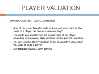 PLAYER FUTUR VALUATION
 A lot of clubs use Transfermarkt as their reference point for the
value of a player, but how accurate are they especially for futur ?
 I can help you to determine the futur value of the player
according to 10+ parameters.
 You can use this player valuation to get an objective value when
you want to trade a player
 My database covers 7000+ players
UNFAIR COMPETITIVE ADVANTAGE
 