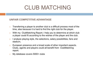 CLUB MATCHING
 Transferring a player to another club is a difficult process most of the
time, also because it is hard to find the right club for the player.
 With my ClubMatching Report, I help you to determine at which club
a player could fit according to the wishes of the player and the club.
 I analyze playing style, the selections, salary possibilities, fans and
stadium,
 European presence and a broad scale of other important aspects.
Clubs, agents and players could all benefit from ClubMatching
report.
 My database covers 5000+ clubs
UNFAIR COMPETITIVE ADVANTAGE
 