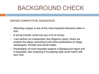 BACKGROUND CHECK
 Attracting a player is one of the most important decisions within a
club.
 A wrong transfer could cost you a lot of money.
 I can perform an independent due diligence report, where we
analyze the player according to all online publications on blogs,
newspapers, fansites and social media.
 Presentation of most important aspects in Background report and
if requested, also analyzing if his playing style could match with
your club.
UNFAIR COMPETITIVE ADVANTAGE
 