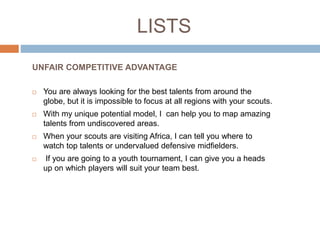 LISTS
 You are always looking for the best talents from around the
globe, but it is impossible to focus at all regions with your scouts.
 With my unique potential model, I can help you to map amazing
talents from undiscovered areas.
 When your scouts are visiting Africa, I can tell you where to
watch top talents or undervalued defensive midfielders.
 If you are going to a youth tournament, I can give you a heads
up on which players will suit your team best.
UNFAIR COMPETITIVE ADVANTAGE
 