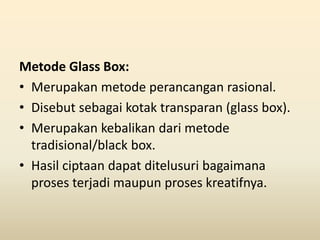 Metode Glass Box:
• Merupakan metode perancangan rasional.
• Disebut sebagai kotak transparan (glass box).
• Merupakan kebalikan dari metode
tradisional/black box.
• Hasil ciptaan dapat ditelusuri bagaimana
proses terjadi maupun proses kreatifnya.
 