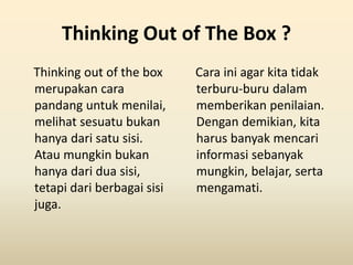 Thinking Out of The Box ?
Thinking out of the box
merupakan cara
pandang untuk menilai,
melihat sesuatu bukan
hanya dari satu sisi.
Atau mungkin bukan
hanya dari dua sisi,
tetapi dari berbagai sisi
juga.
Cara ini agar kita tidak
terburu-buru dalam
memberikan penilaian.
Dengan demikian, kita
harus banyak mencari
informasi sebanyak
mungkin, belajar, serta
mengamati.
 