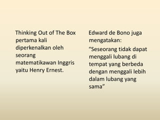 Thinking Out of The Box
pertama kali
diperkenalkan oleh
seorang
matematikawan Inggris
yaitu Henry Ernest.
Edward de Bono juga
mengatakan:
“Seseorang tidak dapat
menggali lubang di
tempat yang berbeda
dengan menggali lebih
dalam lubang yang
sama”
 