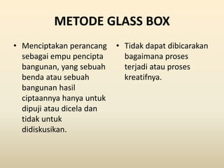 METODE GLASS BOX
• Menciptakan perancang
sebagai empu pencipta
bangunan, yang sebuah
benda atau sebuah
bangunan hasil
ciptaannya hanya untuk
dipuji atau dicela dan
tidak untuk
didiskusikan.
• Tidak dapat dibicarakan
bagaimana proses
terjadi atau proses
kreatifnya.
 