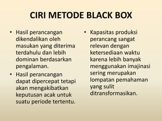 CIRI METODE BLACK BOX
• Hasil perancangan
dikendalikan oleh
masukan yang diterima
terdahulu dan lebih
dominan berdasarkan
pengalaman.
• Hasil perancangan
dapat dipercepat tetapi
akan mengakibatkan
keputusan acak untuk
suatu periode tertentu.
• Kapasitas produksi
perancang sangat
relevan dengan
ketersediaan waktu
karena lebih banyak
menggunakan imajinasi
sering merupakan
lompatan pemahaman
yang sulit
ditransformasikan.
 