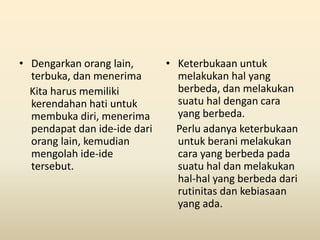 • Dengarkan orang lain,
terbuka, dan menerima
Kita harus memiliki
kerendahan hati untuk
membuka diri, menerima
pendapat dan ide-ide dari
orang lain, kemudian
mengolah ide-ide
tersebut.
• Keterbukaan untuk
melakukan hal yang
berbeda, dan melakukan
suatu hal dengan cara
yang berbeda.
Perlu adanya keterbukaan
untuk berani melakukan
cara yang berbeda pada
suatu hal dan melakukan
hal-hal yang berbeda dari
rutinitas dan kebiasaan
yang ada.
 