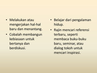 • Melakukan atau
mengerjakan hal-hal
baru dan menantang.
• Cobalah membangun
kebiasaan untuk
bertanya dan
berdiskusi.
• Belajar dari pengalaman
hidup.
• Rajin mencari referensi
terbaru, seperti
membaca buku-buku
baru, seminar, atau
dialog tokoh untuk
mencari inspirasi.
 