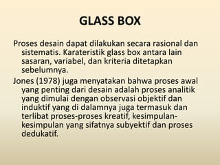 GLASS BOX
Proses desain dapat dilakukan secara rasional dan
sistematis. Karateristik glass box antara lain
sasaran, variabel, dan kriteria ditetapkan
sebelumnya.
Jones (1978) juga menyatakan bahwa proses awal
yang penting dari desain adalah proses analitik
yang dimulai dengan observasi objektif dan
induktif yang di dalamnya juga termasuk dan
terlibat proses-proses kreatif, kesimpulan-
kesimpulan yang sifatnya subyektif dan proses
dedukatif.
 