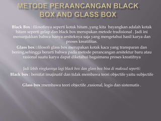 Black Box : filosofinya seperti kotak hitam ,yang kita bayangkan adalah kotak
hitam seperti gelap dan black box merupakan metode tradisional . Jadi ini
menunjukkan bahwa hanya arsiteknya saja yang mengetahui hasil karya dan
proses kreatifitas.
Glass box : filosofi glass box merupakan kotak kaca yang transparan dan
bening,sehingga berarti bahwa pada metode perancangan arsitektur baru atau
rasional suatu karya dapat diketahui bagaimana proses kreatifnya
Jadi lebih ringkasnya lagi black box dan glass box bisa di maksud seperti:
Black box : bersifat imajinatif dan tidak membawa teori objectife yaitu subjectife
.
Glass box :membawa teori objectife ,rasional, logis dan sistematis .
 