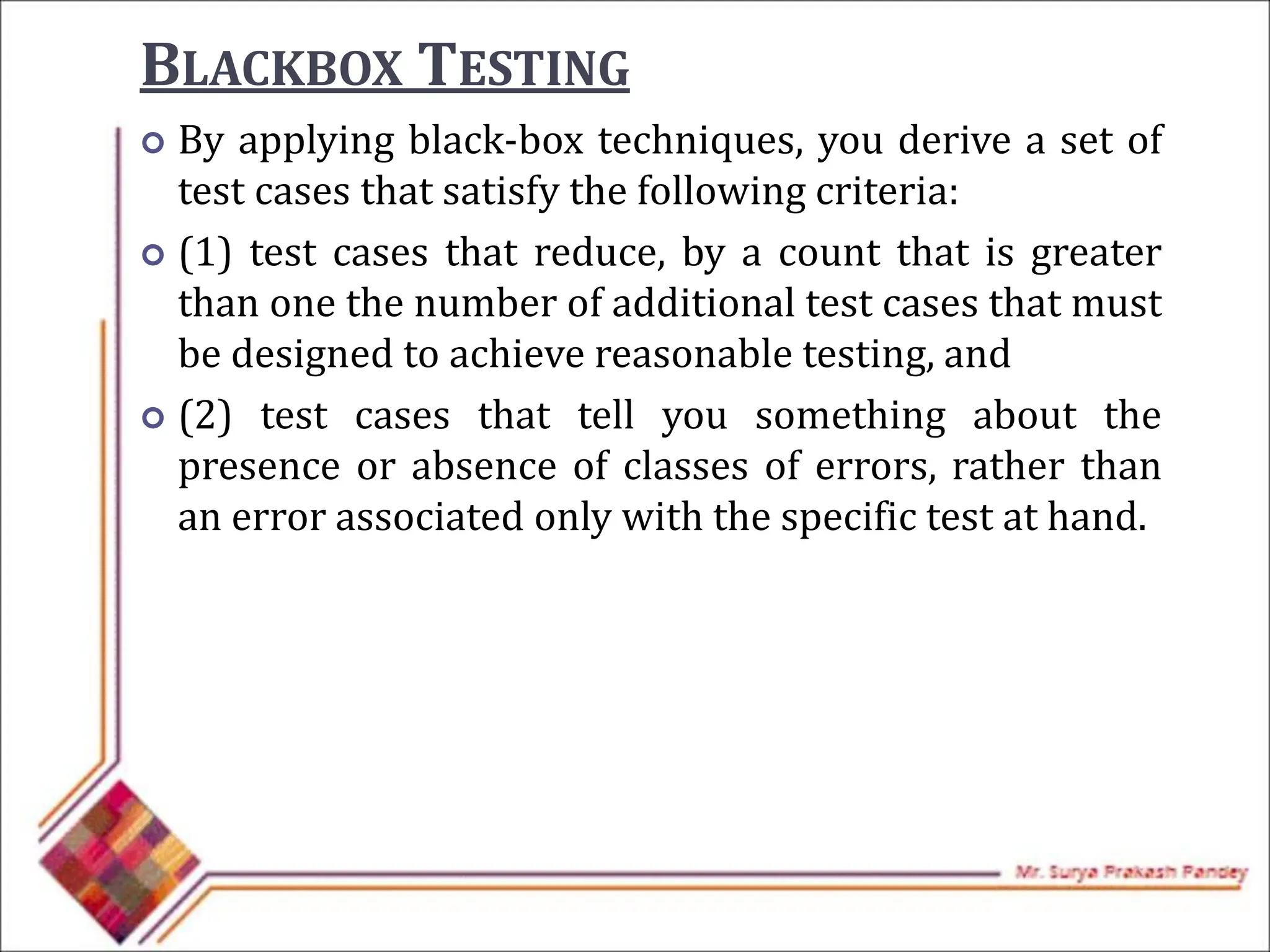 BLACKBOX TESTING
 By applying black-box techniques, you derive a set of
test cases that satisfy the following criteria:
 (1) test cases that reduce, by a count that is greater
than one the number of additional test cases that must
be designed to achieve reasonable testing, and
 (2) test cases that tell you something about the
presence or absence of classes of errors, rather than
an error associated only with the specific test at hand.
 