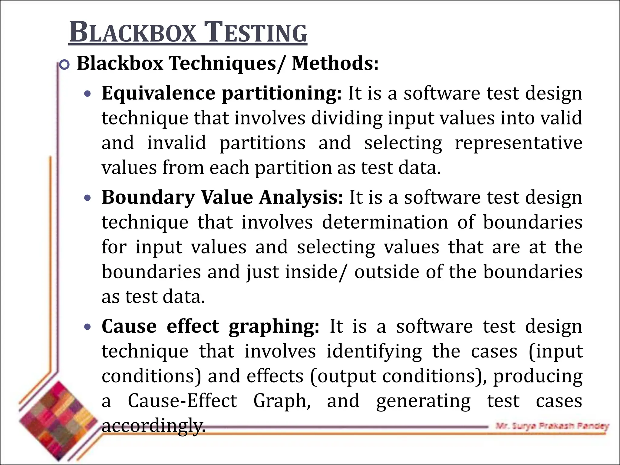 BLACKBOX TESTING
 Blackbox Techniques/ Methods:
 Equivalence partitioning: It is a software test design
technique that involves dividing input values into valid
and invalid partitions and selecting representative
values from each partition as test data.
 Boundary Value Analysis: It is a software test design
technique that involves determination of boundaries
for input values and selecting values that are at the
boundaries and just inside/ outside of the boundaries
as test data.
 Cause effect graphing: It is a software test design
technique that involves identifying the cases (input
conditions) and effects (output conditions), producing
a Cause-Effect Graph, and generating test cases
accordingly.
 