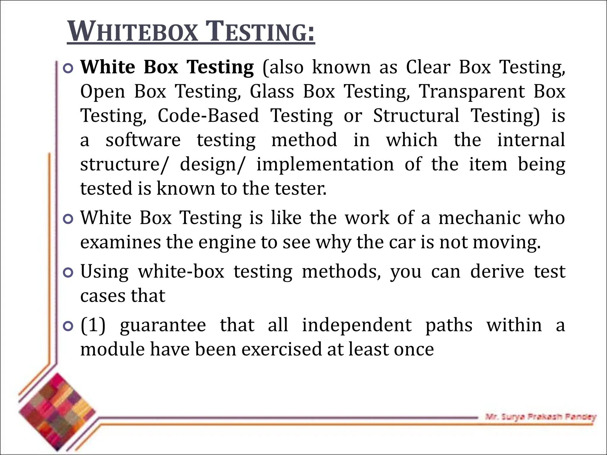 WHITEBOX TESTING:
 White Box Testing (also known as Clear Box Testing,
Open Box Testing, Glass Box Testing, Transparent Box
Testing, Code-Based Testing or Structural Testing) is
a software testing method in which the internal
structure/ design/ implementation of the item being
tested is known to the tester.
 White Box Testing is like the work of a mechanic who
examines the engine to see why the car is not moving.
 Using white-box testing methods, you can derive test
cases that
 (1) guarantee that all independent paths within a
module have been exercised at least once
 