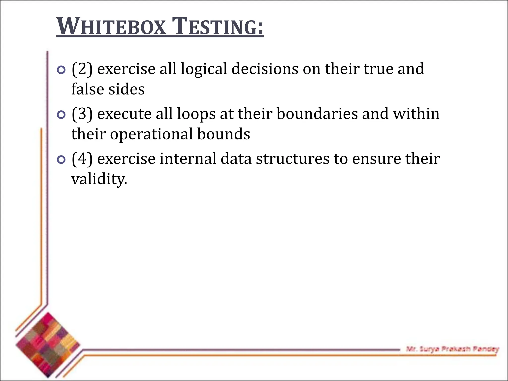  (2) exercise all logical decisions on their true and
false sides
 (3) execute all loops at their boundaries and within
their operational bounds
 (4) exercise internal data structures to ensure their
validity.
WHITEBOX TESTING:
 