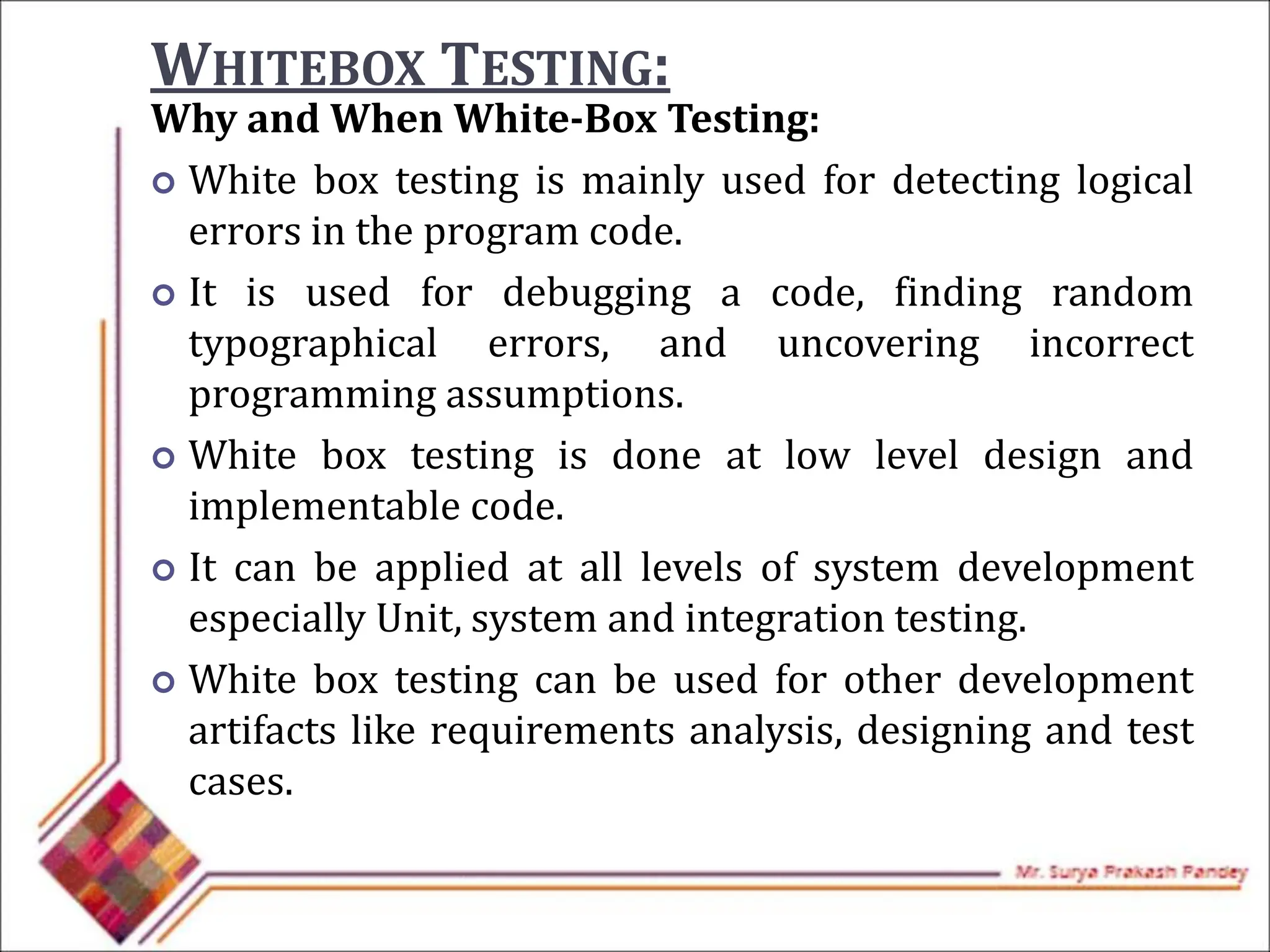WHITEBOX TESTING:
Why and When White-Box Testing:
 White box testing is mainly used for detecting logical
errors in the program code.
 It is used for debugging a code, finding random
typographical errors, and uncovering incorrect
programming assumptions.
 White box testing is done at low level design and
implementable code.
 It can be applied at all levels of system development
especially Unit, system and integration testing.
 White box testing can be used for other development
artifacts like requirements analysis, designing and test
cases.
 