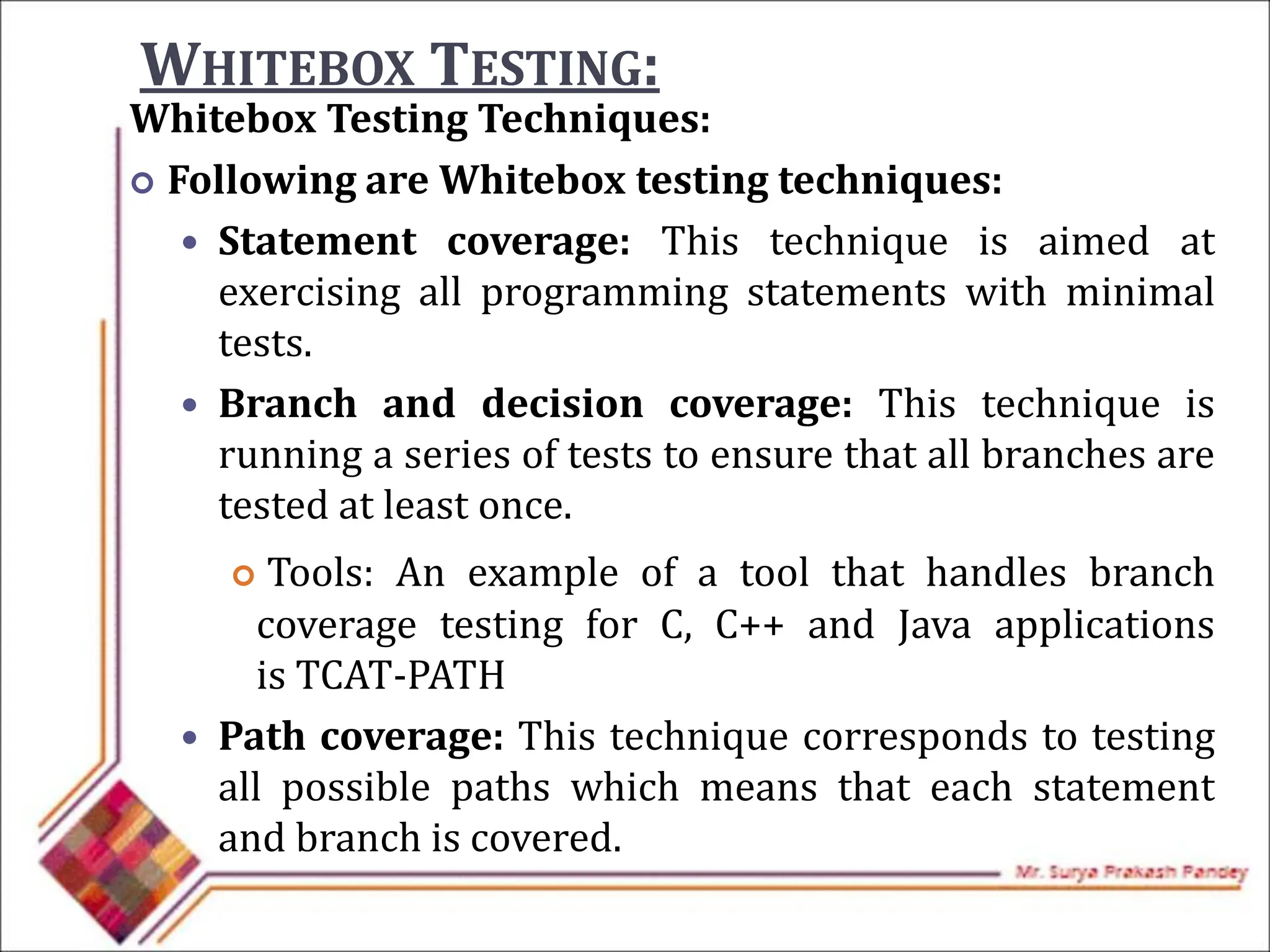 WHITEBOX TESTING:
Whitebox Testing Techniques:
 Following are Whitebox testing techniques:
 Statement coverage: This technique is aimed at
exercising all programming statements with minimal
tests.
 Branch and decision coverage: This technique is
running a series of tests to ensure that all branches are
tested at least once.
 Tools: An example of a tool that handles branch
coverage testing for C, C++ and Java applications
is TCAT-PATH
 Path coverage: This technique corresponds to testing
all possible paths which means that each statement
and branch is covered.
 
