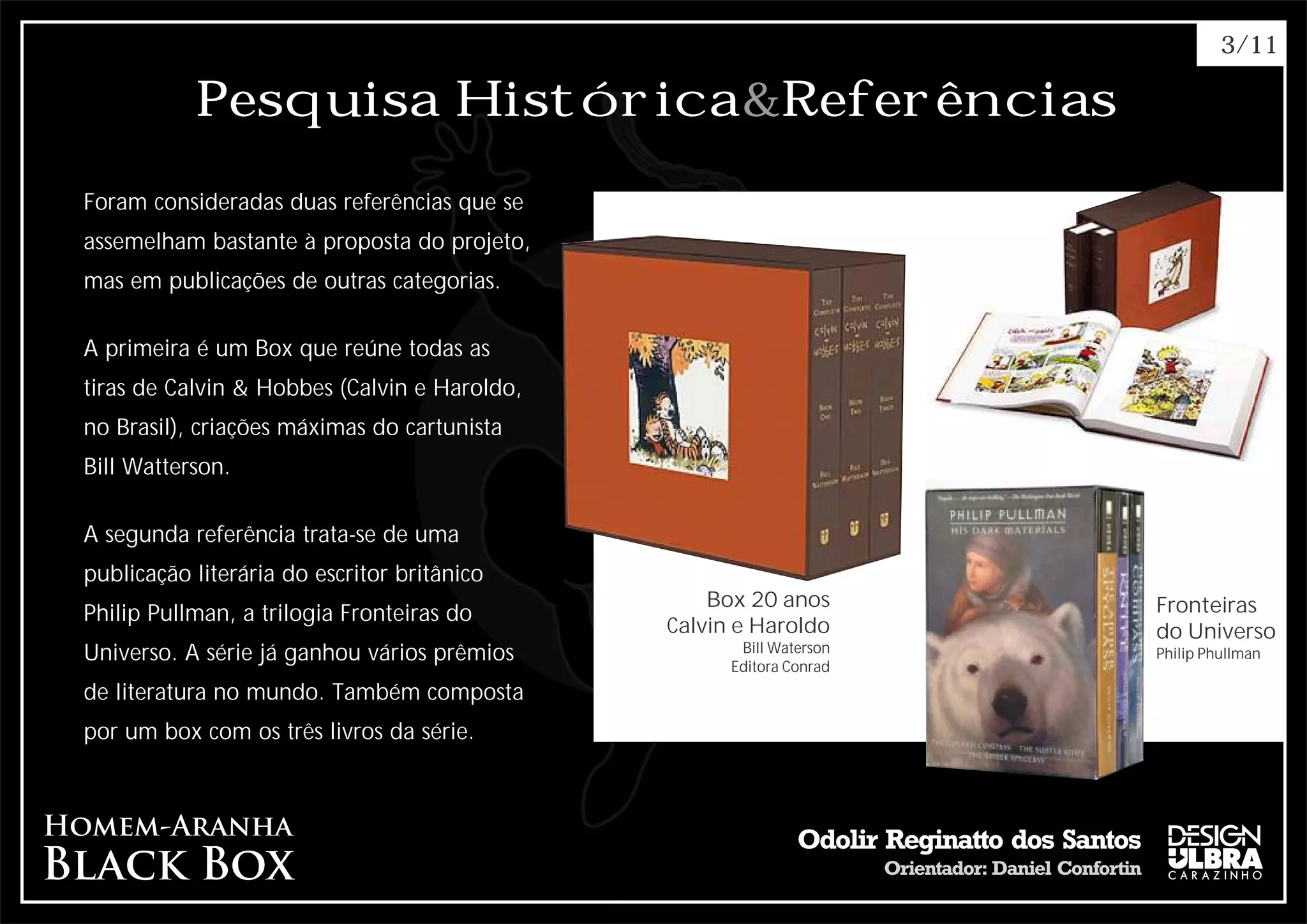 3/11

           Pesquisa Histórica&Referências
Foram consideradas duas referências que se
assemelham bastante à proposta do projeto,
mas em publicações de outras categorias.

A primeira é um Box que reúne todas as
tiras de Calvin & Hobbes (Calvin e Haroldo,
no Brasil), criações máximas do cartunista
Bill Watterson.

A segunda referência trata-se de uma
publicação literária do escritor britânico
                                                  Box 20 anos        Fronteiras
Philip Pullman, a trilogia Fronteiras do
                                              Calvin e Haroldo       do Universo
Universo. A série já ganhou vários prêmios           Bill Waterson   Philip Phullman
                                                    Editora Conrad
de literatura no mundo. Também composta
por um box com os três livros da série.
 
