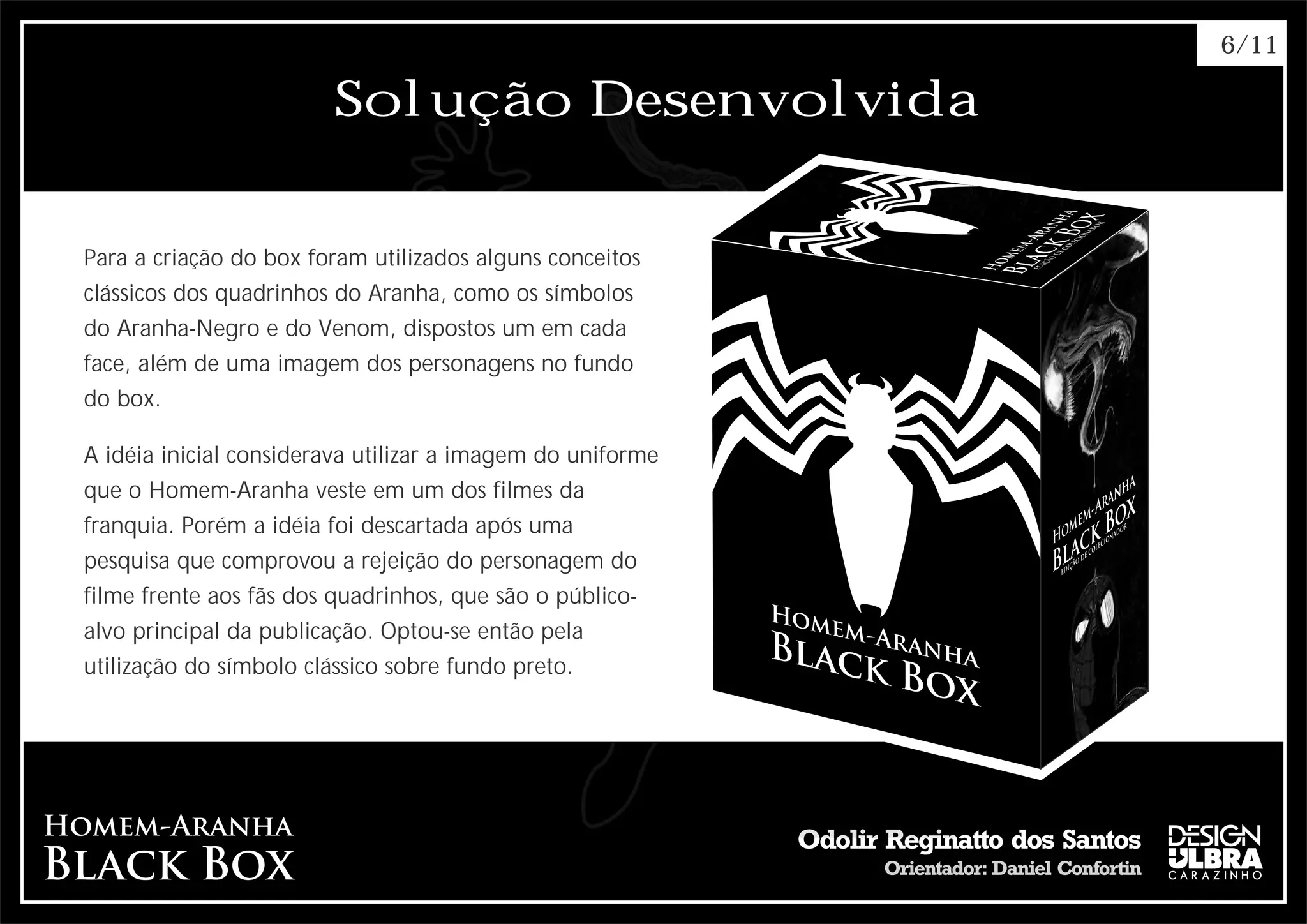 6/11

                         Solução Desenvolvida


Para a criação do box foram utilizados alguns conceitos
clássicos dos quadrinhos do Aranha, como os símbolos
do Aranha-Negro e do Venom, dispostos um em cada
face, além de uma imagem dos personagens no fundo
do box.

A idéia inicial considerava utilizar a imagem do uniforme
que o Homem-Aranha veste em um dos filmes da
franquia. Porém a idéia foi descartada após uma
pesquisa que comprovou a rejeição do personagem do
filme frente aos fãs dos quadrinhos, que são o público-
alvo principal da publicação. Optou-se então pela
utilização do símbolo clássico sobre fundo preto.
 