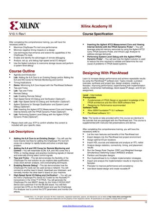 Xilinx Academy III
V10.1i Rev1                                                                                            Course Specification

After completing this comprehensive training, you will have the
necessary skills to:                                                                                          Inserting the Agilent ATC2 Measurement Core and Viewing
      Maximize ChipScope Pro tool core performance                                                            Internal Activity with the FPGA Dynamic Probe* – You will
      Minimize negative timing impacts on a design                                                            leverage external memory resources by using the Agilent ATC2
                                                                                                              Core, FPGA Dynamic Probe, and Virtual Logic Analyzer to
      Use techniques that enhance and extend the capabilities of the
      ChipScope Pro tools                                                                                     address storage demands.
                                                                                                              Performing System-Level Debug with the Agilent FPGA
      Enable and identify the advantages of remote debugging
                                                                                                              Dynamic Probe* – You will see how the Agilent solution is used
      Analyze, set up, and debug high-speed serial I/O designs*                                               to reduce the time required to validate and determine the root
      Use the Agilent solutions to overcome storage issues and perform                                        cause of problems in FPGA-based systems.
      a system-level debug*

Course Outline
     Agenda and Introduction
                                                                                                       Designing With PlanAhead
     Lab: Adding the ILA Core to an Existing Design and/or Adding the
                                                                                                       Learn to increase design performance and achieve repeatable results
     ILA and VIO Cores for Remote Monitoring and Control
                                                                                                       by using the PlanAhead™ software tool. Topics include: a product
     Timing Implications                                                                               overview, synthesis and project tips, design analysis, creating a
     Demo: Minimizing ILA Core Impact with the PlanAhead Software                                      floorplan, improving performance, experimenting with implementation
     Tips and Tricks                                                                                   options, incremental methodology, block-based IP design, and I/O pin
     Lab: Tips and Tricks                                                                              assignment.
     Remote Debug
                                                                                                       Level – Intermediate
     Lab: Enabling Remote Debug*
                                                                                                       Prerequisites
     High-Speed Serial I/O Debug and Verification (Optional*)
                                                                                                           Fundamentals of FPGA Design or equivalent knowledge of the
     Lab: High-Speed Serial I/O Debug and Verification (Optional*)                                         FPGA architecture and the Xilinx ISE® software flow
     Agilent Solutions for Storage Qualification and System-Level                                          Designing for Performance recommended
     Debug (Optional*)                                                                                 Software Tools
     Lab: Inserting the Agilent ATC2 Measurement Core and Viewing                                          Xilinx ISE® Foundation™ 10.1 software
     Internal Activity with the FPGA Dynamic Probe (Optional*)
                                                                                                           PlanAhead software 10.1
     Lab: Performing System-Level Debug with the Agilent FPGA
     Dynamic Probe (Optional*)
                                                                                                       Note: The hands-on labs provided within this course are identical to
                                                                                                       the tutorials that are packaged with the PlanAhead tool. This course is
* Please check with your ATP to confirm whether this content is                                        supplemented with instructor-led presentations and demos.
  included with your specific class.
                                                                                                       After completing this comprehensive training, you will have the
Lab Descriptions                                                                                       necessary skills to:
                                                                                                             List the main features and benefits of the PlanAhead tool
                                                                                                             Import designs into the PlanAhead tool project environment
     Adding the ILA Core to an Existing Design – You will use the
                                                                                                             Assign optimal I/O pin locations
     Core Inserter tool flow for adding the ChipScope Pro tool ILA
     cores into a design to rapidly locate and solve a simple logic                                          Import HDL sources and elaborate and analyze an RTL netlist
     problem.                                                                                                Analyze design statistics, connectivity, timing, and placement
     Adding the ILA and VIO Cores for Remote Monitoring and                                                  results
     Control – You will instantiate ICON, ILA, and VIO cores into a                                          Run the Design Rule Checker (DRC) and Weighted Average
     VHDL or Verilog design and practice monitoring signals of interest                                      Simultaneous Switching Output (WASSO) analysis
     and externally driving select control signals.                                                          Partition and floorplan designs
     Tips and Tricks – This lab demonstrates the flexibility of the                                          Run ExploreAhead to try multiple implementation strategies
     ChipScope Pro tool solution as you explore data qualification,                                          Import and analyze the implementation results to improve the
     cross-clock domain analysis, and oversampling techniques.                                               floorplan
     Enabling Remote Debug* –This lab demonstrates how the                                                   Floorplan to improve performance and consistency
     ChipScope Pro tools can be used across a network. You will                                              Use block-based design and create reusable IP
     connect to another team’s board, download your bitstream, and
     remotely monitor the other team’s board on your machine.
     High-Speed Serial I/O Debug and Verification* – You will use
     the Xilinx ChipScope Pro Serial I/O Toolkit for the RocketIO™
     transceivers in the Virtex™-5 FPGA. You will generate the
     ChipScope Pro tool IBERT design for the Virtex-5 XC5VLX50T
     device and customize it for the ML505 board. You will then
     connect two GTPs on the ML505 board and use the ChipScope
     Pro Analyzer tool to control the GTP parameters and monitor the
     effects.

                © 2008 Xilinx, Inc. All rights reserved. All Xilinx trademarks, registered trademarks, patents, and disclaimers are as listed at http://www.xilinx.com/legal.htm.
                     All other trademarks and registered trademarks are the property of their respective owners. All specifications are subject to change without notice.

                                                                                                                                                                                    12
                                                                         www.blackboxconsulting.com.au
 
