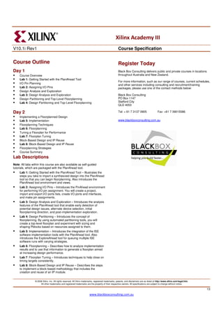 Xilinx Academy III
V10.1i Rev1                                                                                             Course Specification


Course Outline                                                                                          Register Today
Day 1                                                                                                   Black Box Consulting delivers public and private courses in locations
     Course Overview                                                                                    throughout Australia and New Zealand.
     Lab 1: Getting Started with the PlanAhead Tool
                                                                                                        For more information, such as our range of courses, current schedules,
     I/O Pin Planning
                                                                                                        and other services including consulting and recruitment/training
     Lab 2: Assigning I/O Pins                                                                          packages, please use one of the contact methods below:
     Design Analysis and Exploration
     Lab 3: Design Analysis and Exploration                                                             Black Box Consulting
     Design Partitioning and Top-Level Floorplanning                                                    PO Box 1147
     Lab 4: Design Partitioning and Top-Level Floorplanning                                             Stafford City
                                                                                                        QLD 4053

Day 2                                                                                                   Tel: + 61 7 3137 0905                    Fax: +61 7 39015586
     Implementing a Floorplanned Design
     Lab 5: Implementation                                                                              www.blackboxconsulting.com.au
     Floorplanning Techniques
     Lab 6: Floorplanning
     Tuning a Floorplan for Performance
     Lab 7: Floorplan Tuning
     Block-Based Design and IP Reuse
     Lab 8: Block-Based Design and IP Reuse
     Floorplanning Strategies
     Course Summary
Lab Descriptions
Note: All labs within this course are also available as self-guided
tutorials, which are packaged with the PlanAhead tool.
     Lab 1: Getting Started with the PlanAhead Tool – Illustrates the
     steps you take to import a synthesized design into the PlanAhead
     tool so that you can begin floorplanning. Also introduces the
     PlanAhead tool environment and views.
     Lab 2: Assigning I/O Pins – Introduces the PinAhead environment
     for performing I/O pin assignment. You will create a project,
     import and export I/O ports lists, create I/O ports and interfaces,
     and make pin assignments.
     Lab 3: Design Analysis and Exploration – Introduces the analysis
     features of the PlanAhead tool that enable early detection of
     potential design issues, alternate device selection, initial
     floorplanning direction, and post-implementation exploration.
     Lab 4: Design Partitioning – Introduces the concept of
     floorplanning. By using automated partitioning tools, you will
     create a top-level floorplan and experiment with sizing and
     shaping Pblocks based on resources assigned to them.
     Lab 5: Implementation – Introduces the integration of the ISE
     software implementation tools with the PlanAhead tool. Also
     introduces the ExploreAhead tool for queuing multiple ISE
     software runs with varying strategies.
     Lab 6: Floorplanning – Describes how to analyze implementation
     results and to use that information to generate a floorplan aimed
     at increasing design performance.
     Lab 7: Floorplan Tuning – Introduces techniques to help close on
     timing targets consistently.
     Lab 8: Block-Based Design and IP Reuse – Describes the steps
     to implement a block-based methodology that includes the
     creation and reuse of an IP module.


                 © 2008 Xilinx, Inc. All rights reserved. All Xilinx trademarks, registered trademarks, patents, and disclaimers are as listed at http://www.xilinx.com/legal.htm.
                      All other trademarks and registered trademarks are the property of their respective owners. All specifications are subject to change without notice.

                                                                                                                                                                                     13
                                                                          www.blackboxconsulting.com.au
 