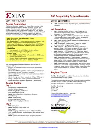 DSP Design Using System Generator
DSP11000-10-ILT (v1.0)                                                                                   Course Specification
Course Description                                                                                              Lab 8: System Generator, Project Navigator, and Platform Studio
                                                                                                                Integration
This course allows you to explore the System Generator tool and to
gain the expertise you need to develop advanced, low-cost DSP
designs. This intermediate course in implementing DSP functions                                          Lab Descriptions
focuses on learning how to use System Generator for DSP, design
                                                                                                                Lab 1: Using the Simulink Software – Learn how to use the
implementation tools, and hardware co-simulation verification. Through
hands-on exercises, you will implement a design from algorithm                                                  toolbox blocks in the Simulink software and design a system.
concept to hardware verification using the Xilinx FPGA capabilities.                                            Understand the effect sampling rate.
                                                                                                                Lab 2: Getting Started with Xilinx System Generator – Illustrates
                                                                                                                a DSP48-based (ML505 board) design. Perform hardware co-
  Level – Intermediate Course Duration – 2 days                                                                 simulation verification targeting an ML505 board.
  Price – AU$1400 + GST
                                                                                                                Lab 3: Signal Routing – Design padding and unpadding logic by
  Who Should Attend? – System engineers, system designers, logic
                                                                                                                using signal routing blocks.
  designers, and experienced hardware engineers who are
  implementing DSP algorithms using the MathWorks MATLAB® and                                                   Lab 4: Implementing System Control – Design an address
  Simulink® software and want to use Xilinx System Generator for                                                generator circuit by using blocks and Mcode.
  DSP design                                                                                                    Lab 5: Designing a MAC-Based FIR – Using a bottom-up
  Prerequisites                                                                                                 approach, design a MAC-based bandpass FIR filter and verify
       Experience with the MATLAB and Simulink software                                                         through hardware co-simulation by using an ML505 board.
       Basic understanding of sampling theory                                                                   Lab 6: Designing a FIR Filter Using the FIR Compiler Block –
  Software Tools                                                                                                Design a bandpass FIR filter by using the FIR Compiler block to
                                                                                                                demonstrate increased productivity. Verify the design through
       Xilinx ISE® Foundation™ 10.1 software with the ISE Simulator
                                                                                                                hardware co-simulation by using the ML505 board.
       System Generator for DSP 10.1                                                                            Lab 7: System Generator and Project Navigator Integration –
       Platform Studio and Embedded Development Kit (EDK) 10.1                                                  Learn how to embed two System Generator designs into a larger
       MATLAB with Simulink software R2007a or R2007b                                                           design and how VHDL created by System Generator can be
                                                                                                                incorporated into the simulation model of the overall system.
                                                                                                                Lab 8: System Generator, Project Navigator, and Platform Studio
After completing this comprehensive training, you will have the                                                 Integration – Learn how to embed two System Generator designs
necessary skills to:                                                                                            into a larger design and how VHDL created by System Generator
      Describe the System Generator design flow for implementing                                                can be incorporated into the simulation model of the overall
      DSP functions                                                                                             system.
      Identify Xilinx FPGA capabilities and how to implement a design
      from algorithm concept to hardware simulation                                                      Register Today
      List various low-level and high-level functional blocks available in
      System Generator                                                                                   Black Box Consulting delivers public and private courses in locations
      Identify the high-level blocks available for FIR and FFT designs                                   throughout Australia and New Zealand
      Design a multiple-clock-based System Generator system                                              .
      Embed two System Generator designs into a larger design                                            For more information, such as our range of courses, current schedules,
                                                                                                         and other services including consulting and recruitment/training
Course Outline                                                                                           packages, please use one of the contact methods below:
Day 1                                                                                                    Black Box Consulting
     Introduction to System Generator                                                                    PO Box 1147
     Simulink Software Basics                                                                            Stafford City
     Lab 1: Using the Simulink Software                                                                  QLD 4053
     Basic Xilinx Design Capture
                                                                                                         Tel: + 61 7 3137 0905 Fax: +61 7 39015586
     Lab 2: Getting Started with Xilinx System Generator                                                 training@blackboxconsulting.com.au
     Signal Routing                                                                                      www.blackboxconsulting.com.au
     Lab 3: Signal Routing
     Implementing System Control
     Lab 4: Implementing System Control

Day 2
     Multi-Rate Systems
     Lab 5: Designing a MAC-Based FIR
     Filter Design
     Lab 6: Designing a FIR Filter Using the FIR Compiler Block
     Xilinx System Generator, Project Navigator, and Platform Studio
     Integration
     Lab 7: System Generator and Project Navigator Integration



                  © 2008 Xilinx, Inc. All rights reserved. All Xilinx trademarks, registered trademarks, patents, and disclaimers are as listed at http://www.xilinx.com/legal.htm.
                       All other trademarks and registered trademarks are the property of their respective owners. All specifications are subject to change without notice.

                                                                                                                                                                                      15

                                                                           www.blackboxconsulting.com.au
 