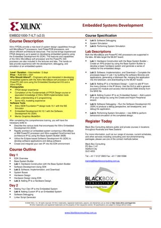 Embedded Systems Development

EMBD21000-7-ILT (v2.0)                                                                                  Course Specification
Course Description                                                                                             Lab 5: Software Debugging
                                                                                                               System Simulation
Xilinx FPGAs provide a new level of system design capabilities through                                         Lab 6: Performing System Simulation
soft MicroBlaze™ processors, hard PowerPC® processors, and
silicon-efficient architectural resources. This course brings experienced                               Lab Descriptions
FPGA designers up to speed on developing embedded systems using                                         Both the MicroBlaze and PowerPC 440 processors are supported in
the Embedded Development Kit (EDK). The features and capabilities                                       the labs. All labs target the ML507 board.
of the Xilinx MicroBlaze soft processor and the PowerPC 440
processor are also included in the lectures and labs. The hands-on                                             Lab 1: Hardware Construction with the Base System Builder –
labs provide experience with the development, debugging, and                                                   Create an XPS project by using the Base System Builder to
simulation of an embedded system.                                                                              develop a basic hardware system and generate a series of
                                                                                                               netlists for the embedded design.
Level / Duration – Intermediate / 2 days                                                                       Lab 2: Software, Implementation, and Download – Complete the
Price – AU$1400 + GST                                                                                          processes begun in Lab 1 by building the software libraries and
Who Should Attend? – Engineers who are interested in developing                                                applications, generating a bitstream file, merging the application
embedded systems with the Xilinx MicroBlaze soft processor or IBM                                              into the bitstream, and downloading to the ML507 board.
PowerPC 440 core using the Embedded Development Kit and a
Xilinx FPGA                                                                                                    Lab 3: Adding IP to a Hardware Design – Learn to add IP from
Prerequisites                                                                                                  the many choices in the IP library. Use the GUI to add a general-
                                                                                                               purpose I/O module and access internal block RAM directly from
      FPGA design experience
                                                                                                               the MHS file.
      Completion of the Fundamentals of FPGA Design course or
      equivalent knowledge of Xilinx ISE® implementation tools                                                 Lab 4: Adding Custom IP to an Embedded System – Add custom
      Basic understanding of C programming                                                                     IP to your design by using the Create and Import Peripheral
      Some HDL modeling experience                                                                             wizard.
Software Tools                                                                                                 Lab 5: Software Debugging – Run the Software Development Kit
      Xilinx ISE® Foundation™ design tools 10.1 with the ISE                                                   (SDK) to produce a debug perspective, set breakpoints, and
      Simulator                                                                                                debug the application.
      Embedded Development Kit 10.1 with the Software
      Development Kit (SDK)                                                                                    Lab 6: Performing System Simulation – Use ISIM to perform
      Mentor Graphics ModelSim                                                                                 behavioral simulation of the completed design.

After completing this comprehensive training, you will have the
necessary skills to:                                                                                    Register Today
      Describe the various tools that encompass the Xilinx Embedded
      Development Kit (EDK)                                                                             Black Box Consulting delivers public and private courses in locations
                                                                                                        throughout Australia and New Zealand
      Rapidly architect an embedded system containing a MicroBlaze                                      .
      or IBM PowerPC processor and Xilinx-supplied CoreConnect bus                                      For more information, such as our range of courses, current schedules,
      architecture IP by using the Base System Builder (BSB)                                            and other services including consulting and recruitment/training
      Utilize the Eclipse-based Software Development Kit (SDK) to                                       packages, please use one of the contact methods below:
      develop software applications and debug software
      Create and integrate your own IP into the EDK environment                                         Black Box Consulting
                                                                                                        PO Box 1147
                                                                                                        Stafford City
Course Outline                                                                                          QLD 4053
Day 1                                                                                                   Tel: + 61 7 3137 0905 Fax: +61 7 39015586
     EDK Overview
     Base System Builder                                                                                training@blackboxconsulting.com.au
     Lab 1: Hardware Construction with the Base System Builder
     Software Development Using SDK
     Lab 2: Software, Implementation, and Download
     System Buses
     Hardware Design
     Hardware Design Using EDK
     Lab 3: Adding IP to a Hardware Design

Day 2
     Adding Your Own IP to the Embedded System
     Lab 4: Adding Custom IP to an Embedded System
     Software Debugging
     Linker Script Generator

                 © 2005 Xilinx, Inc. All rights reserved. All Xilinx trademarks, registered trademarks, patents, and disclaimers are as listed at http://www.xilinx.com/legal.htm.
                      All other trademarks and registered trademarks are the property of their respective owners. All specifications are subject to change without notice.

                                                                                                                                                                                     16
                                                                          www.blackboxconsulting.com.au
 