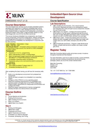 Embedded Open-Source Linux
                                                                                                        Development
EMBD22000-10-ILT (v1.0)                                                                                 Course Specification
                                                                                                        Lab Descriptions
Course Description                                                                                             Lab 1: Building the Environment – On a virtual machine
This intermediate-level, two-day course provides embedded systems                                              environment, download and build a Linux development system
developers with experience in creating an embedded open-source                                                 that integrates Xilinx tools and open-source components. Includes
Linux operating system on a Xilinx development board. The course                                               the use of build scripts.
offers students hands-on experience from building the environment to                                           Lab 2: Basic Linux System – Configure the kernel; build the
booting the system using a basic, single-processor System on Chip
                                                                                                               kernel without a root file system; download and start the kernel
(SoC) design with Linux 2.6 from the Xilinx kernel tree.
                                                                                                               with xmd; try basic debugging techniques; build a minimal rootfs;
This course introduces embedded Linux components, use of open-                                                 rebuild Linux with a minimal rootfs; and boot Linux and login.
source components, environment configurations, network components,                                             Lab 3: Boot Loader – Analyze the starting point of the kernel;
and debugging/profiling options for embedded Linux platforms. The                                              analyze the boot messages; add the first-stage boot loader; add
primary focus is on embedded Linux development in conjunction with                                             U-Boot; boot Linux with U-Boot; and boot Linux with an NFS
the Xilinx tool flow.                                                                                          rootfs.
 Level / Duration – Intermediate / 2 days                                                                      Lab 4: Peripherals and Drivers – Program a Hello World kernel
 Price – AU$1400 + GST                                                                                         module; compile external kernel modules; and create a simple
 Who Should Attend? – Embedded software developers interested                                                  gpio driver.
 in customizing an open-source Linux kernel for a Xilinx embedded
 processor system
 Prerequisites
                                                                                                        Register Today
      Experience in C or C++ programming                                                                Black Box Consulting delivers public and private courses in locations
      Basic understanding of VHDL or Verilog design                                                     throughout Australia and New Zealand
      Basic microprocessor design experience and understanding of                                       .
      MicroBlaze™ or PowerPC® processor architecture                                                    For more information, such as our range of courses, current schedules,
      Knowledge of operating system architecture                                                        and other services including consulting and recruitment/training
      Experience using a Linux command-line shell for common file                                       packages, please use one of the contact methods below:
      operations
 Software Tools                                                                                         Black Box Consulting
                                                                                                        PO Box 1147
      Xilinx ISE® Foundation™ design tools 10.1
                                                                                                        Stafford City
      Embedded Development Kit 10.1                                                                     QLD 4053

                                                                                                        Tel: + 61 7 3137 0905 Fax: +61 7 39015586
After completing this basic training, you will have the necessary skills
to:
                                                                                                        training@blackboxconsulting.com.au
      Build a Linux development environment from pretested tool
      components
      Identify the basic concepts of an embedded Linux operating
      system
      Configure a Xilinx FPGA for a Linux operating system
      Determine scheduling requirements for an embedded Linux
      operating system and apply them to the FPGA configuration
      Analyze system requirements for interprocess communication and
      configure the FPGA
      Determine system requirements for memory management
      Develop and add Linux device drivers to the system

Course Outline
Day 1                                                                                                   www.blackboxconsulting.com.au
     Course Agenda and Introduction
     Building the Environment
     Lab 1: Building the Environment
     Basic Linux System
     Lab 2: Basic Linux System

Day 2
     Booting and Debugging
     Lab 3: Boot Loader
     Peripherals and Drivers
     Lab 4: Peripherals and Drivers
     Embedded Linux Memory Manager
     Processes, Scheduling, and Timing

                 © 2008 Xilinx, Inc. All rights reserved. All Xilinx trademarks, registered trademarks, patents, and disclaimers are as listed at http://www.xilinx.com/legal.htm.
                      All other trademarks and registered trademarks are the property of their respective owners. All specifications are subject to change without notice.

                                                                                                                                                                                     19

                                                                          www.blackboxconsulting.com.au
 