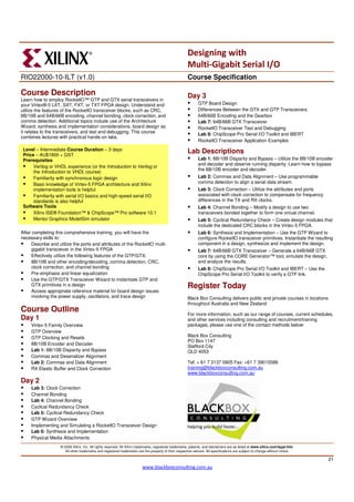 Designing with
                                                                                                       Multi-Gigabit Serial I/O
RIO22000-10-ILT (v1.0)                                                                                 Course Specification

Course Description                                                                                     Day 3
Learn how to employ RocketIO™ GTP and GTX serial transceivers in
your Virtex®-5 LXT, SXT, FXT, or TXT FPGA design. Understand and                                              GTP Board Design
utilize the features of the RocketIO transceiver blocks, such as CRC,                                         Differences Between the GTX and GTP Transceivers
8B/10B and 64B/66B encoding, channel bonding, clock correction, and                                           64B/66B Encoding and the Gearbox
comma detection. Additional topics include use of the Architecture                                            Lab 7: 64B/66B GTX Transceiver
Wizard, synthesis and implementation considerations, board design as                                          RocketIO Transceiver Test and Debugging
it relates to the transceivers, and test and debugging. This course
                                                                                                              Lab 8: ChipScope Pro Serial I/O Toolkit and IBERT
combines lectures with practical hands-on labs.
                                                                                                              RocketIO Transceiver Application Examples
 Level – Intermediate Course Duration – 3 days                                                         Lab Descriptions
 Price – AU$1800 + GST
 Prerequisites                                                                                                Lab 1: 8B/10B Disparity and Bypass – Utilize the 8B/10B encoder
                                                                                                              and decoder and observe running disparity. Learn how to bypass
      Verilog or VHDL experience (or the Introduction to Verilog or
                                                                                                              the 8B/10B encoder and decoder.
      the Introduction to VHDL course)
      Familiarity with synchronous logic design                                                               Lab 2: Commas and Data Alignment – Use programmable
      Basic knowledge of Virtex-5 FPGA architecture and Xilinx                                                comma detection to align a serial data stream.
      implementation tools is helpful                                                                         Lab 3: Clock Correction – Utilize the attributes and ports
      Familiarity with serial I/O basics and high-speed serial I/O                                            associated with clock correction to compensate for frequency
      standards is also helpful                                                                               differences in the TX and RX clocks.
 Software Tools                                                                                               Lab 4: Channel Bonding – Modify a design to use two
      Xilinx ISE® Foundation™ & ChipScope™ Pro software 10.1                                                  transceivers bonded together to form one virtual channel.
      Mentor Graphics ModelSim simulator                                                                      Lab 5: Cyclical Redundancy Check – Create design modules that
                                                                                                              include the dedicated CRC blocks in the Virtex-5 FPGA.
After completing this comprehensive training, you will have the                                               Lab 6: Synthesis and Implementation – Use the GTP Wizard to
necessary skills to:                                                                                          configure RocketIO transceiver primitives. Instantiate the resulting
      Describe and utilize the ports and attributes of the RocketIO multi-                                    component in a design, synthesize and implement the design.
      gigabit transceiver in the Virtex-5 FPGA                                                                Lab 7: 64B/66B GTX Transceiver – Generate a 64B/66B GTX
      Effectively utilize the following features of the GTP/GTX:                                              core by using the CORE Generator™ tool, simulate the design,
      8B/10B and other encoding/decoding, comma detection, CRC,                                               and analyze the results.
      clock correction, and channel bonding                                                                   Lab 8: ChipScope Pro Serial I/O Toolkit and IBERT – Use the
      Pre-emphasis and linear equalization                                                                    ChipScope Pro Serial I/O Toolkit to verify a GTP link.
      Use the GTP/GTX Transceiver Wizard to instantiate GTP and
      GTX primitives in a design                                                                       Register Today
      Access appropriate reference material for board design issues
      involving the power supply, oscillators, and trace design                                        Black Box Consulting delivers public and private courses in locations
                                                                                                       throughout Australia and New Zealand
Course Outline                                                                                         .
                                                                                                       For more information, such as our range of courses, current schedules,
Day 1                                                                                                  and other services including consulting and recruitment/training
     Virtex-5 Family Overview                                                                          packages, please use one of the contact methods below:
     GTP Overview
     GTP Clocking and Resets                                                                           Black Box Consulting
                                                                                                       PO Box 1147
     8B/10B Encoder and Decoder
                                                                                                       Stafford City
     Lab 1: 8B/10B Disparity and Bypass                                                                QLD 4053
     Commas and Deserializer Alignment
     Lab 2: Commas and Data Alignment                                                                  Tel: + 61 7 3137 0905 Fax: +61 7 39015586
     RX Elastic Buffer and Clock Correction                                                            training@blackboxconsulting.com.au
                                                                                                       www.blackboxconsulting.com.au
Day 2
     Lab 3: Clock Correction
     Channel Bonding
     Lab 4: Channel Bonding
     Cyclical Redundancy Check
     Lab 5: Cyclical Redundancy Check
     GTP Wizard Overview
     Implementing and Simulating a RocketIO Transceiver Design
     Lab 6: Synthesis and Implementation
     Physical Media Attachments
                    © 2009 Xilinx, Inc. All rights reserved. All Xilinx trademarks, registered trademarks, patents, and disclaimers are as listed at www.xilinx.com/legal.htm.
                       All other trademarks and registered trademarks are the property of their respective owners. All specifications are subject to change without notice.

                                                                                                                                                                                 21
                                                                         www.blackboxconsulting.com.au
 