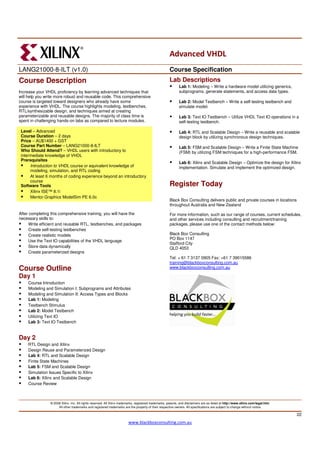 Advanced VHDL
LANG21000-8-ILT (v1.0)                                                                                 Course Specification
Course Description                                                                                     Lab Descriptions
                                                                                                              Lab 1: Modeling – Write a hardware model utilizing generics,
Increase your VHDL proficiency by learning advanced techniques that                                           subprograms, generate statements, and access data types.
will help you write more robust and reusable code. This comprehensive
course is targeted toward designers who already have some                                                     Lab 2: Model Testbench – Write a self-testing testbench and
experience with VHDL. The course highlights modeling, testbenches,                                            simulate model.
RTL/synthesizable design, and techniques aimed at creating
parameterizable and reusable designs. The majority of class time is                                           Lab 3: Text IO Testbench – Utilize VHDL Text IO operations in a
spent in challenging hands-on labs as compared to lecture modules.                                            self-testing testbench.

 Level – Advanced                                                                                             Lab 4: RTL and Scalable Design – Write a reusable and scalable
 Course Duration – 2 days                                                                                     design block by utilizing synchronous design techniques.
 Price – AU$1400 + GST
 Course Part Number – LANG21000-8-ILT                                                                         Lab 5: FSM and Scalable Design – Write a Finite State Machine
 Who Should Attend? – VHDL users with introductory to                                                         (FSM) by utilizing FSM techniques for a high-performance FSM.
 intermediate knowledge of VHDL
 Prerequisites
                                                                                                              Lab 6: Xilinx and Scalable Design – Optimize the design for Xilinx
      Introduction to VHDL course or equivalent knowledge of                                                  implementation. Simulate and implement the optimized design.
      modeling, simulation, and RTL coding
      At least 6 months of coding experience beyond an introductory
      course
 Software Tools                                                                                        Register Today
      Xilinx ISE™ 8.1i
      Mentor Graphics ModelSim PE 6.0c
                                                                                                       Black Box Consulting delivers public and private courses in locations
                                                                                                       throughout Australia and New Zealand
                                                                                                       .
After completing this comprehensive training, you will have the                                        For more information, such as our range of courses, current schedules,
necessary skills to:                                                                                   and other services including consulting and recruitment/training
      Write efficient and reusable RTL, testbenches, and packages                                      packages, please use one of the contact methods below:
      Create self-testing testbenches
      Create realistic models                                                                          Black Box Consulting
                                                                                                       PO Box 1147
      Use the Text IO capabilities of the VHDL language
                                                                                                       Stafford City
      Store data dynamically                                                                           QLD 4053
      Create parameterized designs
                                                                                                       Tel: + 61 7 3137 0905 Fax: +61 7 39015586
                                                                                                       training@blackboxconsulting.com.au
Course Outline                                                                                         www.blackboxconsulting.com.au

Day 1
    Course Introduction
    Modeling and Simulation I: Subprograms and Attributes
    Modeling and Simulation II: Access Types and Blocks
    Lab 1: Modeling
    Testbench Stimulus
    Lab 2: Model Testbench
    Utilizing Text IO
    Lab 3: Text IO Testbench


Day 2
    RTL Design and Xilinx
    Design Reuse and Parameterized Design
    Lab 4: RTL and Scalable Design
    Finite State Machines
    Lab 5: FSM and Scalable Design
    Simulation Issues Specific to Xilinx
    Lab 6: Xilinx and Scalable Design
    Course Review



                © 2008 Xilinx, Inc. All rights reserved. All Xilinx trademarks, registered trademarks, patents, and disclaimers are as listed at http://www.xilinx.com/legal.htm.
                     All other trademarks and registered trademarks are the property of their respective owners. All specifications are subject to change without notice.

                                                                                                                                                                                    22
                                                                         www.blackboxconsulting.com.au
 