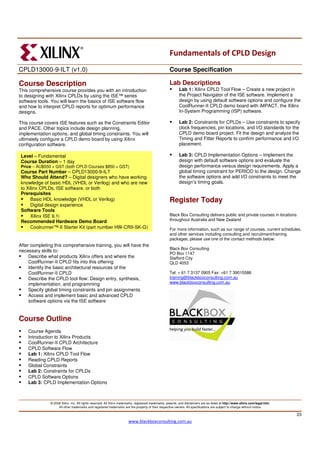 Fundamentals of CPLD Design
CPLD13000-9-ILT (v1.0)                                                                                Course Specification

Course Description                                                                                    Lab Descriptions
This comprehensive course provides you with an introduction                                                  Lab 1: Xilinx CPLD Tool Flow – Create a new project in
to designing with Xilinx CPLDs by using the ISE™ series                                                      the Project Navigator of the ISE software. Implement a
software tools. You will learn the basics of ISE software flow                                               design by using default software options and configure the
and how to interpret CPLD reports for optimum performance                                                    CoolRunner-II CPLD demo board with iMPACT, the Xilinx
designs.                                                                                                     In-System Programming (ISP) software.

This course covers ISE features such as the Constraints Editor                                               Lab 2: Constraints for CPLDs – Use constraints to specify
and PACE. Other topics include design planning,                                                              clock frequencies, pin locations, and I/O standards for the
implementation options, and global timing constraints. You will                                              CPLD demo board project. Fit the design and analyze the
ultimately configure a CPLD demo board by using Xilinx                                                       Timing and Fitter Reports to confirm performance and I/O
configuration software.                                                                                      placement.

Level – Fundamental                                                                                          Lab 3: CPLD Implementation Options – Implement the
Course Duration – 1 day                                                                                      design with default software options and evaluate the
Price – AU$550 + GST (both CPLD Courses $850 + GST)                                                          design performance versus design requirements. Apply a
Course Part Number – CPLD13000-9-ILT                                                                         global timing constraint for PERIOD to the design. Change
Who Should Attend? – Digital designers who have working                                                      the software options and add I/O constraints to meet the
knowledge of basic HDL (VHDL or Verilog) and who are new                                                     design’s timing goals.
to Xilinx CPLDs, ISE software, or both
Prerequisites
     Basic HDL knowledge (VHDL or Verilog)                                                            Register Today
     Digital design experience
Software Tools
     Xilinx ISE 9.1i                                                                                  Black Box Consulting delivers public and private courses in locations
Recommended Hardware Demo Board                                                                       throughout Australia and New Zealand
                                                                                                      .
     Coolrunner™-II Starter Kit (part number HW-CRII-SK-G)                                            For more information, such as our range of courses, current schedules,
                                                                                                      and other services including consulting and recruitment/training
                                                                                                      packages, please use one of the contact methods below:
After completing this comprehensive training, you will have the
                                                                                                      Black Box Consulting
necessary skills to:
                                                                                                      PO Box 1147
     Describe what products Xilinx offers and where the                                               Stafford City
     CoolRunner-II CPLD fits into this offering                                                       QLD 4053
     Identify the basic architectural resources of the
     CoolRunner-II CPLD                                                                               Tel: + 61 7 3137 0905 Fax: +61 7 39015586
     Describe the CPLD tool flow: Design entry, synthesis,                                            training@blackboxconsulting.com.au
     implementation, and programming                                                                  www.blackboxconsulting.com.au
     Specify global timing constraints and pin assignments
     Access and implement basic and advanced CPLD
     software options via the ISE software


Course Outline
    Course Agenda
    Introduction to Xilinx Products
    CoolRunner-II CPLD Architecture
    CPLD Software Flow
    Lab 1: Xilinx CPLD Tool Flow
    Reading CPLD Reports
    Global Constraints
    Lab 2: Constraints for CPLDs
    CPLD Software Options
    Lab 3: CPLD Implementation Options



               © 2008 Xilinx, Inc. All rights reserved. All Xilinx trademarks, registered trademarks, patents, and disclaimers are as listed at http://www.xilinx.com/legal.htm.
                    All other trademarks and registered trademarks are the property of their respective owners. All specifications are subject to change without notice.

                                                                                                                                                                                   23
                                                                        www.blackboxconsulting.com.au
 
