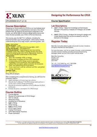 Designing for Performance for CPLD

CPLD23000-9-ILT (v1.0)                                                                                  Course Specification

Course Description                                                                                      Lab Descriptions
Designing for Performance for CPLDs is an intermediate-level                                                   Lab 1: Fitting – Apply the knowledge and techniques
course that provides a comprehensive overview of the CPLD                                                      learned in the previous modules to fit designs into smaller
software flow. By applying the techniques presented in this                                                    devices.
course, you will be able to enhance design performance and
make the best possible use of Xilinx CPLD architectures.                                                       Lab 2: CPLD Timing – Analyze the timing of a design and
                                                                                                               create testbenches that can be simulated to verify the
This course uses the ISE™ 9.1 software, including the                                                          behavior of the design.
Constraints Editor and Timing Analyzer. Other topics include
understanding the CPLD logic engine, estimating power, and                                              Register Today
Level – Intermediate
Course Duration – 1 day                                                                                 Black Box Consulting delivers public and private courses in locations
Price – AU$550 + GST (both CPLD Courses $850 + GST)                                                     throughout Australia and New Zealand
Course Part Number – CPLD23000-9-ILT                                                                    .
Who Should Attend? – Digital designers who have working                                                 For more information, such as our range of courses, current schedules,
knowledge of basic HDL (VHDL or Verilog) and who have some                                              and other services including consulting and recruitment/training
experience designing with Xilinx CPLDs. Alternatively, those who                                        packages, please use one of the contact methods below:
have recently attended Fundamentals of CPLD Design.
Prerequisites                                                                                           Black Box Consulting
     Basic HDL knowledge (VHDL or Verilog)                                                              PO Box 1147
     Digital design knowledge and Xilinx CPLD experience                                                Stafford City
     Fundamentals of CPLD Design course or equivalent                                                   QLD 4053
     knowledge of CPLD architecture; Xilinx implementation
     software flow and options; global constraints, the Constraints                                     Tel: + 61 7 3137 0905 Fax: +61 7 39015586
     Editor; and reading fitting and timing reports                                                     training@blackboxconsulting.com.au
                                                                                                        www.blackboxconsulting.com.au
      Some experience with the software tool flow and global
      timing constraints
Software Tools
    Xilinx ISE 9.1i
fitting difficult designs.

After completing this comprehensive training, you will have the
necessary skills to:
     Apply techniques to fit more logic into a device
     Describe the CoolRunner™-II CPLD timing model and how it
     can be used to analyze design performance
     Describe the advanced capabilities of the CoolRunner-II CPLD
     architecture
     Estimate the power consumption of a CPLD design

Course Outline
     Course Agenda
     Review of Fundamentals of CPLD Design
     XST for CPLDs
     Advanced Fitting
     Handling No-Fit Situations
     Lab 1: Fitting
     CPLD Timing
     Lab 2: CPLD Timing
     CPLD Logic Engine
     Coding Techniques
     CPLD Best Design Practices
     Power Estimation




                 © 2008 Xilinx, Inc. All rights reserved. All Xilinx trademarks, registered trademarks, patents, and disclaimers are as listed at http://www.xilinx.com/legal.htm.
                      All other trademarks and registered trademarks are the property of their respective owners. All specifications are subject to change without notice.

                                                                                                                                                                                     24
                                                                          www.blackboxconsulting.com.au
 