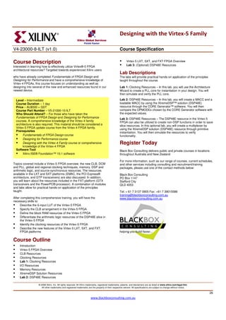 Designing with the Virtex-5 Family

V4-23000-8-ILT (v1.0)                                                                                  Course Specification

Course Description                                                                                            Virtex-5 LXT, SXT, and FXT FPGA Overview
                                                                                                              Lab 3: (Optional) DSP48E Resources
Interested in learning how to effectively utilize Virtex®-5 FPGA
architectural resources? Targeted towards experienced Xilinx users
                                                                                                       Lab Descriptions
who have already completed Fundamentals of FPGA Design and                                             The labs will provide practical hands-on application of the principles
Designing for Performance and have a comprehensive knowledge of                                        taught throughout the course.
Virtex-4 FPGAs, this course focuses on understanding as well as
designing into several of the new and enhanced resources found in our                                  Lab 1: Clocking Resources – In this lab, you will use the Architecture
newest device.                                                                                         Wizard to create a PLL core for instantiation in your design. You will
                                                                                                       then simulate and verify the PLL core.

  Level – Intermediate                                                                                 Lab 2: DSP48E Resources – In this lab, you will create a MACC and a
  Course Duration – 1 day                                                                              loadable MACC by using the XtremeDSP™ solution (DSP48E)
  Price – AU$500 + GST                                                                                 resource through the CORE Generator™ software. You will then
  Course Part Number – V5-21000-10-ILT                                                                 compare the OPMODEs chosen by the CORE Generator software with
  Who Should Attend? – For those who have taken the                                                    the expected values.
  Fundamentals of FPGA Design and Designing for Performance                                            Lab 3: DSP48E Resources – The DSP48E resource in the Virtex-5
  courses. A comprehensive knowledge of the Virtex-4 family                                            FPGA can also be utilized to create non-DSP functions in order to save
  architecture is also required. This material should be considered a                                  slice resources. In this optional lab, you will create a multiplexer by
  Virtex-5 FPGA update course from the Virtex-4 FPGA family.                                           using the XtremeDSP solution (DSP48E) resource through primitive
  Prerequisites                                                                                        instantiation. You will then simulate the resources to verify
       Fundamentals of FPGA Design course                                                              functionality.
       Designing for Performance course
       Designing with the Virtex-4 Family course or comprehensive                                      Register Today
       knowledge of the Virtex-4 FPGA
  Software Tool                                                                                        Black Box Consulting delivers public and private courses in locations
       Xilinx ISE® Foundation™ 10.1 software                                                           throughout Australia and New Zealand
                                                                                                       .
                                                                                                       For more information, such as our range of courses, current schedules,
Topics covered include a Virtex-5 FPGA overview, the new CLB, DCM                                      and other services including consulting and recruitment/training
and PLL, global and regional clocking techniques, memory, DSP and                                      packages, please use one of the contact methods below:
arithmetic logic, and source-synchronous resources. The resources
available in the LXT and SXT platforms (EMAC, the PCI Express®                                         Black Box Consulting
architecture, and GTP transceivers) are also discussed. In addition,                                   PO Box 1147
you will learn about the resources included in the FXT platform (GTX                                   Stafford City
transceivers and the PowerPC® processor). A combination of modules                                     QLD 4053
and labs allow for practical hands-on application of the principles
taught.                                                                                                Tel: + 61 7 3137 0905 Fax: +61 7 39015586
                                                                                                       training@blackboxconsulting.com.au
After completing this comprehensive training, you will have the                                        www.blackboxconsulting.com.au
necessary skills to:
      Describe the 6-input LUT of the Virtex-5 FPGA
      Specify the CLB arrangement in the Virtex-5 FPGA
      Define the block RAM resources of the Virtex-5 FPGA
      Differentiate the arithmetic logic resources of the DSP48E slice in
      the Virtex-5 FPGA
      Identify the clocking resources of the Virtex-5 FPGA
      Describe the new features of the Virtex-5 LXT, SXT, and FXT
      FPGA platforms

Course Outline
     Introduction
     Virtex-5 FPGA Overview
     CLB Resources
     Clocking Resources
     Lab 1: Clocking Resources
     I/O Resources
     Memory Resources
     XtremeDSP Solution Resources
     Lab 2: DSP48E Resources

                    © 2008 Xilinx, Inc. All rights reserved. All Xilinx trademarks, registered trademarks, patents, and disclaimers are as listed at www.xilinx.com/legal.htm.
                       All other trademarks and registered trademarks are the property of their respective owners. All specifications are subject to change without notice.

                                                                                                                                                                                 26
                                                                         www.blackboxconsulting.com.au
 