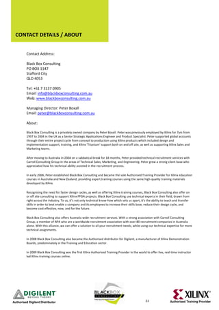 CONTACT DETAILS / ABOUT


          Contact Address:

          Black Box Consulting
          PO BOX 1147
          Stafford City
          QLD 4053

          Tel: +61 7 3137 0905
          Email: info@blackboxconsulting.com.au
          Web: www.blackboxconsulting.com.au

          Managing Director: Peter Boxall
          Email: peter@blackboxconsulting.com.au

          About:

          Black Box Consulting is a privately owned company by Peter Boxall. Peter was previously employed by Xilinx for 7yrs from
          1997 to 2004 in the UK as a Senior Strategic Applications Engineer and Product Specialist. Peter supported global accounts
          through their entire project cycle from concept to production using Xilinx products which included design and
          implementation support, training, and Xilinx 'Titanium' support both on and off site, as well as supporting Xilinx Sales and
          Marketing teams.

          After moving to Australia in 2004 on a sabbatical break for 18 months, Peter provided technical recruitment services with
          Carroll Consulting Group in the areas of Technical Sales, Marketing, and Engineering. Peter grew a strong client base who
          appreciated how his technical ability assisted in the recruitment process.

          In early 2006, Peter established Black Box Consulting and became the sole Authorised Training Provider for Xilinx education
          courses in Australia and New Zealand, providing expert training courses using the same high-quality training materials
          developed by Xilinx.

          Recognising the need for faster design cycles, as well as offering Xilinx training courses, Black Box Consulting also offer on
          or off site consulting to support Xilinx FPGA projects. Black Box Consulting use technical experts in their field, drawn from
          right across the industry. To us, it’s not only technical know-how which sets us apart, it’s the ability to teach and transfer
          skills in order to best enable a company and its employees to increase their skills base, reduce their design cycle, and
          become cost effective, now, and for the future.

          Black Box Consulting also offers Australia wide recruitment services. With a strong association with Carroll Consulting
          Group, a member of NPA who are a worldwide recruitment association with over 80 recruitment companies in Australia
          alone. With this alliance, we can offer a solution to all your recruitment needs, while using our technical expertise for more
          technical assignments.

          In 2008 Black Box Consulting also became the Authorised distributor for Digilent, a manufacturer of Xilinx Demonstration
          Boards, predominately in the Training and Education sector.

          In 2009 Black Box Consulting was the first Xilinx Authorised Training Provider in the world to offer live, real-time instructor
          led Xilinx training courses online.




Authorised Digilent Distributor                                                                      33                 Authorised Training Provider
 