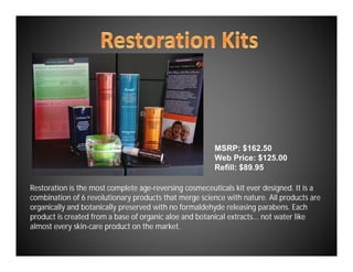 MSRP: $162.50
                                                       Web Price: $125.00
                                                       Refill: $89.95

Restoration is the most complete age-reversing cosmeceuticals kit ever designed. It is a
combination of 6 revolutionary products that merge science with nature. All products are
organically and botanically preserved with no formaldehyde releasing parabens. Each
product is created from a base of organic aloe and botanical extracts... not water like
almost every skin-care product on the market.
 