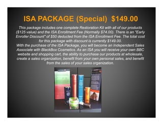 ISA PACKAGE (Special) $149.00
  This package includes one complete Restoration Kit with all of our products
($125 value) and the ISA Enrollment Fee (Normally $74.00). There is an "Early
Enroller Discount" of $50 deducted from the ISA Enrollment Fee. The total cost
              for this package with discount is currently $149.00.
With the purchase of the ISA Package, you will become an Independent Sales
 Associate with BlackBox Cosmetics. As an ISA you will receive your own BBC
 website and shopping cart, the ability to purchase our products at wholesale,
 create a sales organization, benefit from your own personal sales, and benefit
                    from the sales of your sales organization.
 