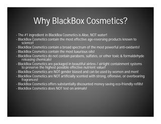 Why BlackBox Cosmetics?
- The #1 ingredient in BlackBox Cosmetics is Aloe, NOT water!
- BlackBox Cosmetics contain the most effective age-reversing products known to
    science!
- BlackBox Cosmetics contain a broad spectrum of the most powerful anti-oxidants!
- BlackBox Cosmetics contain the most luxurious oils!
- BlackBox Cosmetics do not contain parabens, sulfates, or other toxic & formaldehyde
    releasing chemicals!
- BlackBox Cosmetics are packaged in beautiful airless / airtight containment systems
    to preserve the highest possible effective nutrient value!
- BlackBox Cosmetics are NOT gender biased and can be used by women and men!
- BlackBox Cosmetics are NOT artificially scented with strong, offensive, or overbearing
    fragrances!
- BlackBox Cosmetics offers substantially discounted money saving eco-friendly refills!
- BlackBox Cosmetics does NOT test on animals!
 