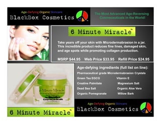 The Most Advanced Age-Reversing
                           Cosmeceuticals in the World!




Take years off your skin with Microdermabrasion in a jar.
This incredible product reduces fine lines, damaged skin,
and age spots while promoting collagen production.

MSRP $44.95      Web Price $33.95       Refill Price $24.95

            Age-defying ingredients (full list on line):
            Pharmaceutical grade Microdermabrasion Crystals
            Green Tea EGCG             Vitamin E
            Creatine Palmitate         Magnesium Salt
            Dead Sea Salt              Organic Aloe Vera
            Organic Pomegranate        Willow Bark
 