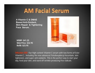 A Vitamin C & DMAE
Based Anti-Oxidant,
Skin Repair & Tightening
Face Serum.




 MSRP: $41.25
 Web Price: $32.95
 Refill: $23.95


Infusion AM: Our high content Vitamin C serum with two forms of Ester
Vitamin C... including the new advanced Tetrahexyldecyl Ascorbate, skin
tighteners, and super anti-oxidants. This is the perfect way to start your
day, feed your skin, and ward off wrinkle producing free radicals.
 