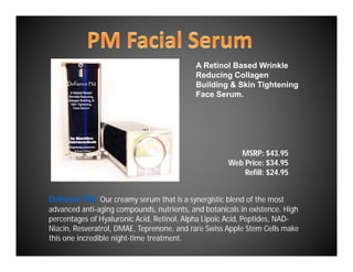 A Retinol Based Wrinkle
                                            Reducing Collagen
                                            Building & Skin Tightening
                                            Face Serum.




                                                        MSRP: $43.95
                                                     Web Price: $34.95
                                                         Refill: $24.95


Defiance PM: Our creamy serum that is a synergistic blend of the most
advanced anti-aging compounds, nutrients, and botanicals in existence. High
percentages of Hyaluronic Acid, Retinol, Alpha Lipoic Acid, Peptides, NAD-
Niacin, Resveratrol, DMAE, Teprenone, and rare Swiss Apple Stem Cells make
this one incredible night-time treatment.
 