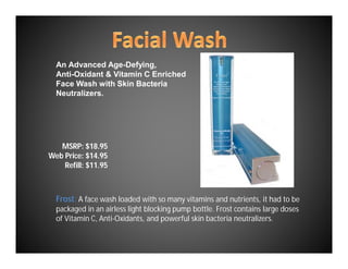 An Advanced Age-Defying,
  Anti-Oxidant & Vitamin C Enriched
  Face Wash with Skin Bacteria
  Neutralizers.




   MSRP: $18.95
Web Price: $14.95
    Refill: $11.95



  Frost: A face wash loaded with so many vitamins and nutrients, it had to be
  packaged in an airless light blocking pump bottle. Frost contains large doses
  of Vitamin C, Anti-Oxidants, and powerful skin bacteria neutralizers.
 