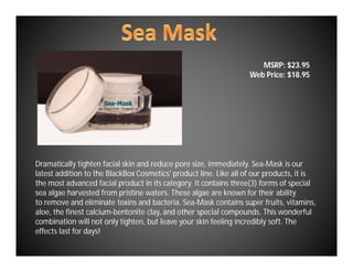 MSRP: $23.95
                                                                   Web Price: $18.95




Dramatically tighten facial skin and reduce pore size, immediately. Sea-Mask is our
latest addition to the BlackBox Cosmetics' product line. Like all of our products, it is
the most advanced facial product in its category. It contains three(3) forms of special
sea algae harvested from pristine waters. These algae are known for their ability
to remove and eliminate toxins and bacteria. Sea-Mask contains super fruits, vitamins,
aloe, the finest calcium-bentonite clay, and other special compounds. This wonderful
combination will not only tighten, but leave your skin feeling incredibly soft. The
effects last for days!
 