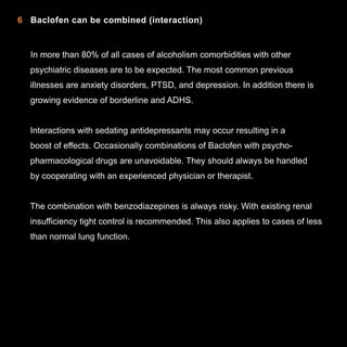 6 Baclofen can be combined (interaction)

In more than 80% of all cases of alcoholism comorbidities with other
psychiatric diseases are to be expected. The most common previous
illnesses are anxiety disorders, PTSD, and depression. In addition there is
growing evidence of borderline and ADHS.
Interactions with sedating antidepressants may occur resulting in a
boost of effects. Occasionally combinations of Baclofen with psychopharmacological drugs are unavoidable. They should always be handled
by cooperating with an experienced physician or therapist.
The combination with benzodiazepines is always risky. With existing renal
insufficiency tight control is recommended. This also applies to cases of less
than normal lung function.

10

 