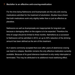 7 Baclofen is an effective anti-craving-medication

For the time being Naltrexone and Acamprosate are the only anti craving
medications admitted for the treatment of alcoholism. Studies have shown
that both medications work only slightly better than or just as effective as
placebos.
Naltrexone as well as Acamprosate are inappropriate for long-term use
because a damaging effect on the organs is to be expected. Therefore the
time of usage should be limited to three months. Nalmefene as a successor
to Naltrexone will be admitted in 2012; an up to 50% reduction of the drinking
amount has been defined as the aim of this treatment.
As it seems commonly accepted that even after years of abstinence craving
can lead to a relapse, Baclofen remains the only effective medication currently
available. Because of its good tolerance treatment is only rarely interrupted or
terminated. This may be attributed to its additional mood stabilizing effect.

11

 