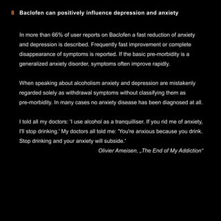8 Baclofen can positively influence depression and anxiety

In more than 66% of user reports on Baclofen a fast reduction of anxiety
and depression is described. Frequently fast improvement or complete
disappearance of symptoms is reported. If the basic pre-morbidity is a
generalized anxiety disorder, symptoms often improve rapidly.
When speaking about alcoholism anxiety and depression are mistakenly
regarded solely as withdrawal symptoms without classifying them as
pre-morbidity. In many cases no anxiety disease has been diagnosed at all.
I told all my doctors: 'I use alcohol as a tranquilliser. If you rid me of anxiety,
I'll stop drinking.' My doctors all told me: 'You're anxious because you drink.
Stop drinking and your anxiety will subside.'
Olivier Ameisen, „The End of My Addiction“

12

 