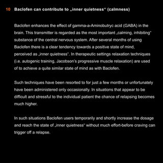 10 Baclofen can contribute to „inner quietness“ (calmness)

Baclofen enhances the effect of gamma-a-Aminobutryc acid (GABA) in the
brain. This transmitter is regarded as the most important „calming, inhibiting“
substance of the central nervous system. After several months of using
Baclofen there is a clear tendency towards a positive state of mind,
perceived as „inner quietness“. In therapeutic settings relaxation techniques
(i.e. autogenic training, Jacobson’s progressive muscle relaxation) are used
of to achieve a quite similar state of mind as with Baclofen.
Such techniques have been resorted to for just a few months or unfortunately
have been administered only occasionally. In situations that appear to be
difficult and stressful to the individual patient the chance of relapsing becomes
much higher.
In such situations Baclofen users temporarily and shortly increase the dosage
and reach the state of „inner quietness“ without much effort-before craving can
trigger off a relapse.

14

 
