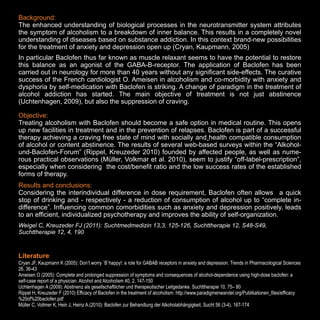 Background:
The enhanced understanding of biological processes in the neurotransmitter system attributes
the symptom of alcoholism to a breakdown of inner balance. This results in a completely novel
understanding of diseases based on substance addiction. In this context brand-new possibilities
for the treatment of anxiety and depression open up (Cryan, Kaupmann, 2005).
In particular Baclofen thus far known as muscle relaxant seems to have the potential to restore
this balance as an agonist of the GABA-B-receptor. The application of Baclofen has been
carried out in neurology for more than 40 years without any significant side-effects. The curative
success of the French cardiologist O. Ameisen in alcoholism and co-morbidity with anxiety and
dysphoria by self-medication with Baclofen is striking. A change of paradigm in the treatment of
alcohol addiction has started. The main objective of treatment is not just abstinence
(Uchtenhagen, 2009), but also the suppression of craving.
Objective:
Treating alcoholism with Baclofen should become a safe option in medical routine. This opens
up new facilities in treatment and in the prevention of relapses. Baclofen is part of a successful
therapy achieving a craving free state of mind with socially and health compatible consumption
of alcohol or content abstinence. The results of several web-based surveys within the “Alkoholund-Baclofen-Forum” (Rippel, Kreuzeder 2010) founded by affected people, as well as numerous practical observations (Müller, Volkmar et al. 2010), seem to justify “off-label-prescription”,
especially when considering the cost/benefit ratio and the low success rates of the established
forms of therapy.
Results and conclusions:
Considering the interindividual difference in dose requirement, Baclofen often allows a quick
stop of drinking and - respectively - a reduction of consumption of alcohol up to “complete indifference”. Influencing common comorbidities such as anxiety and depression positively, leads
to an efficient, individualized psychotherapy and improves the ability of self-organization.
Weigel C, Kreuzeder FJ (2011): Suchtmedmedizin 13,3, 125-126, Suchttherapie 12, S48-S49,
Suchttherapie 12, 4, 190

Literature:
Cryan JF, Kaupmann K (2005): Don’t worry `B`happy!: a role for GABAB receptors in anxiety and depression. Trends in Pharmacological Sciences
26, 36-43
Ameisen O (2005): Complete and prolonged suppression of symptoms and consequences of alcohol-dependence using high-dose baclofen: a
self-case report of a physician. Alcohol and Alcoholism 40, 2, 147-150
Uchtenhagen A (2009): Abstinenz als gesellschaftlicher und therapeutischer Leitgedanke. Suchttherapie 10, 75– 80
Rippel H, Kreuzeder F (2010) Efficacy of Baclofen in the treatment of alcoholism: http://www.paradigmenwandel.org/Publikationen_files/efficacy
%20of%20baclofen.pdf
Müller C, Vollmer K, Hein J, Heinz A.(2010): Baclofen zur Behandlung der Alkoholabhängigkeit. Sucht 56 (3-4), 167-174

15

 